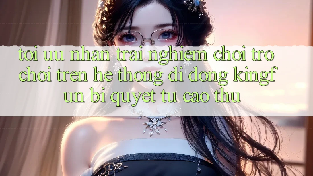 Tối Ưu Nhận trải nghiệm Chơi Trò chơi Trên Hệ thống di động Kingfun: Bí Quyết Từ Cao Thủ