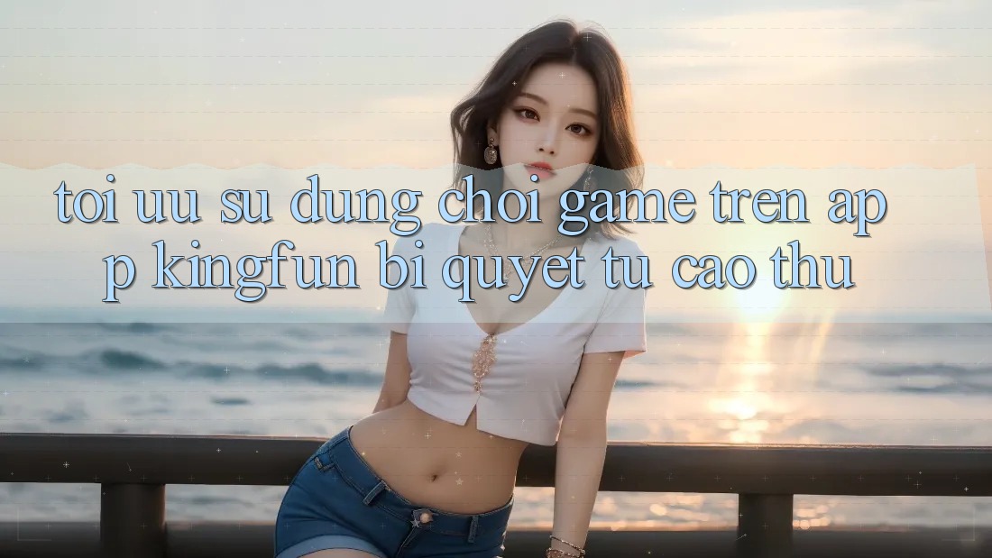Tối Ưu Sử dụng Chơi Game Trên App Kingfun: Bí Quyết Từ Cao Thủ