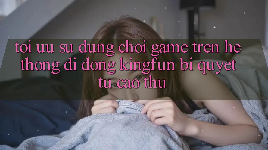 Tối Ưu Sử dụng Chơi Game Trên Hệ thống di động Kingfun: Bí Quyết Từ Cao Thủ