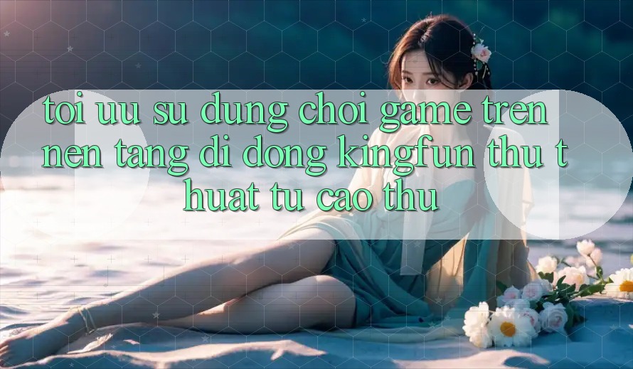 Tối Ưu Sử dụng Chơi Game Trên Nền tảng di động Kingfun: Thủ thuật Từ Cao Thủ