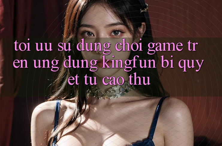 Tối Ưu Sử dụng Chơi Game Trên Ứng dụng Kingfun: Bí Quyết Từ Cao Thủ