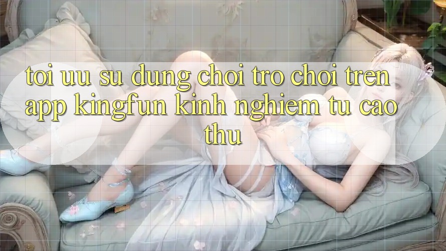 Tối Ưu Sử dụng Chơi Trò chơi Trên App Kingfun: Kinh nghiệm Từ Cao Thủ