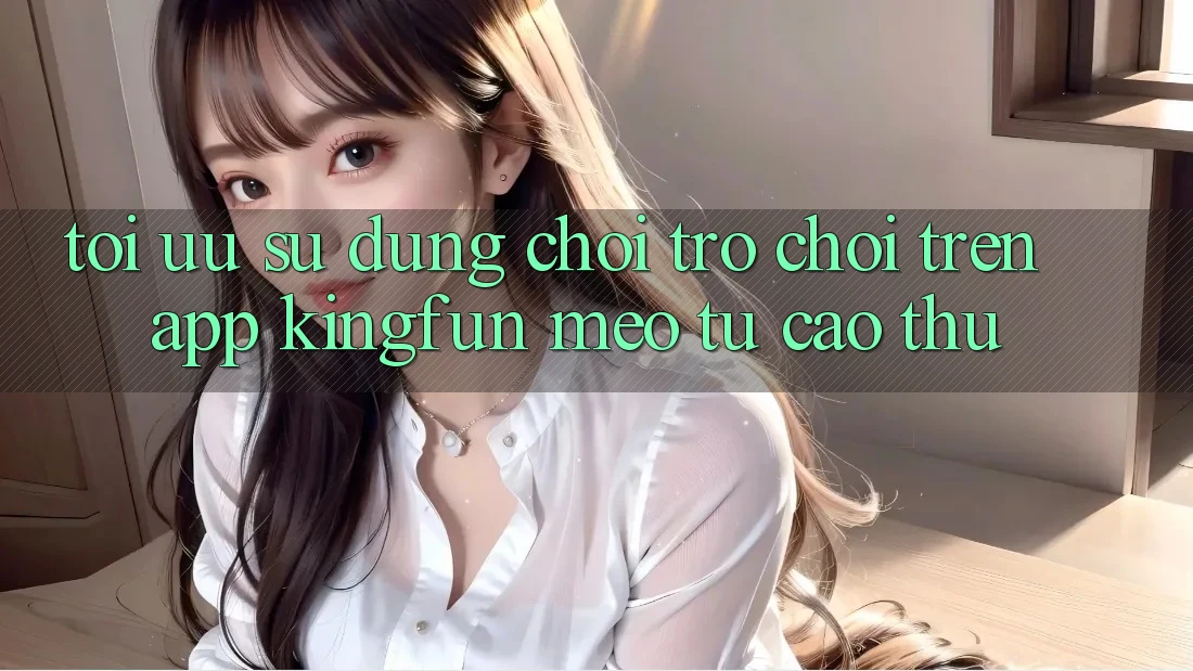 Tối Ưu Sử dụng Chơi Trò chơi Trên App Kingfun: Mẹo Từ Cao Thủ