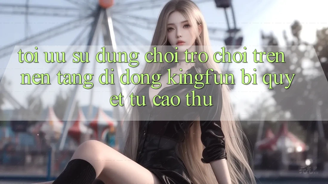Tối Ưu Sử dụng Chơi Trò chơi Trên Nền tảng di động Kingfun: Bí Quyết Từ Cao Thủ