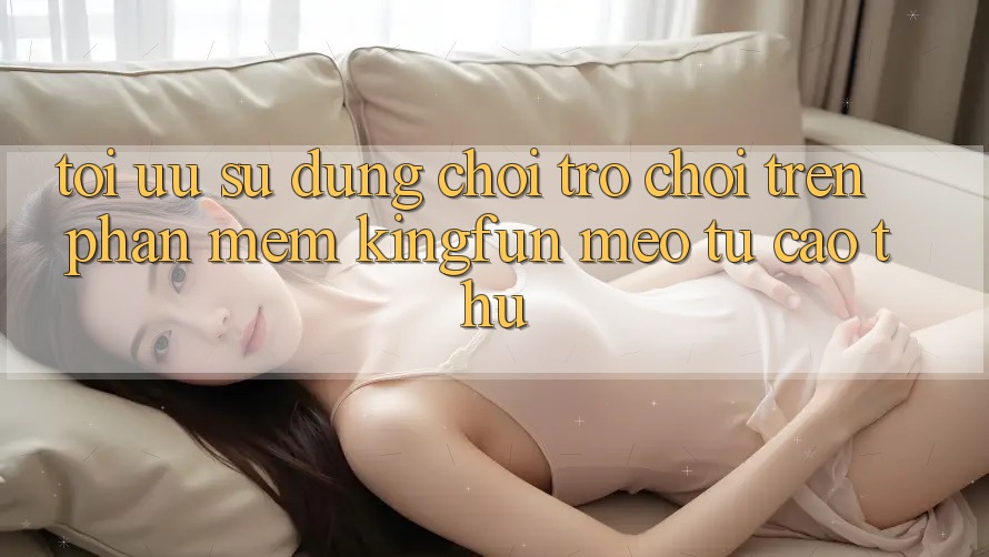 Tối Ưu Sử dụng Chơi Trò chơi Trên Phần mềm Kingfun: Mẹo Từ Cao Thủ