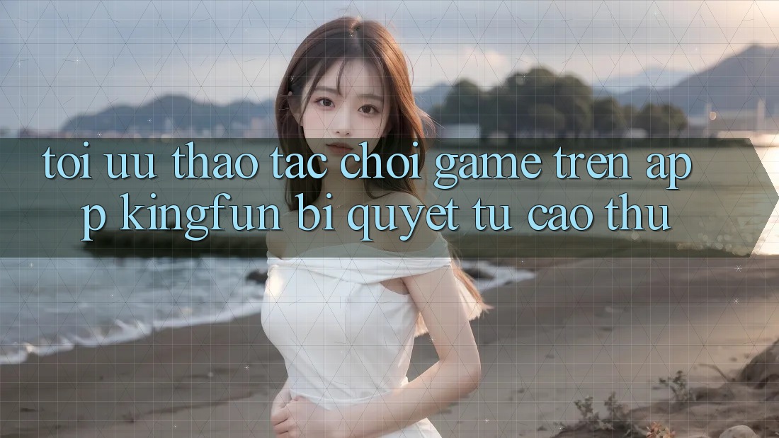 Tối Ưu Thao tác Chơi Game Trên App Kingfun: Bí Quyết Từ Cao Thủ