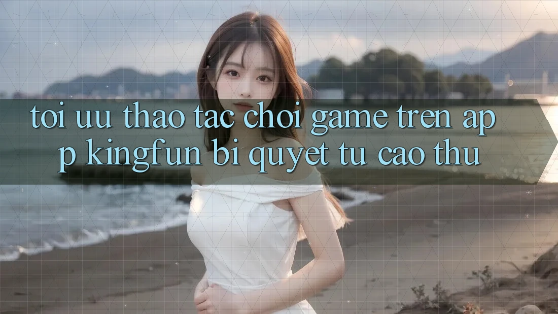 Tối Ưu Thao tác Chơi Game Trên App Kingfun: Bí Quyết Từ Cao Thủ