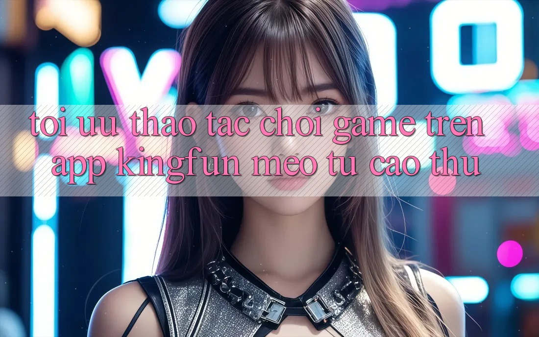 Tối Ưu Thao tác Chơi Game Trên App Kingfun: Mẹo Từ Cao Thủ