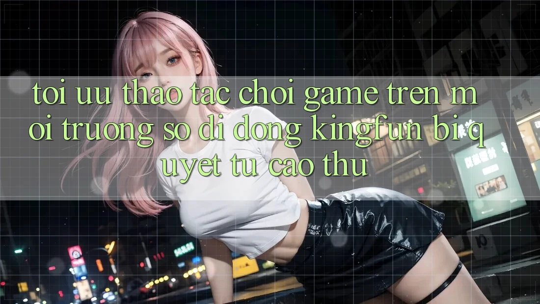 Tối Ưu Thao tác Chơi Game Trên Môi trường số di động Kingfun: Bí Quyết Từ Cao Thủ
