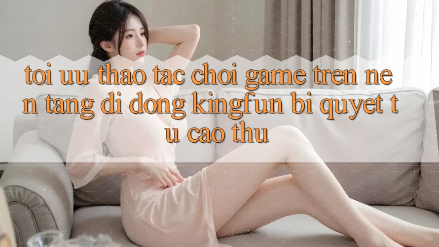 Tối Ưu Thao tác Chơi Game Trên Nền tảng di động Kingfun: Bí Quyết Từ Cao Thủ