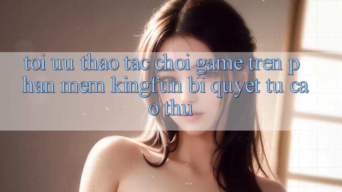 Tối Ưu Thao tác Chơi Game Trên Phần mềm Kingfun: Bí Quyết Từ Cao Thủ