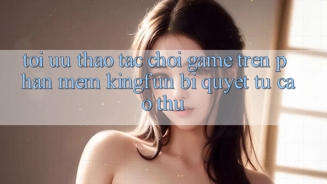 Tối Ưu Thao tác Chơi Game Trên Phần mềm Kingfun: Bí Quyết Từ Cao Thủ