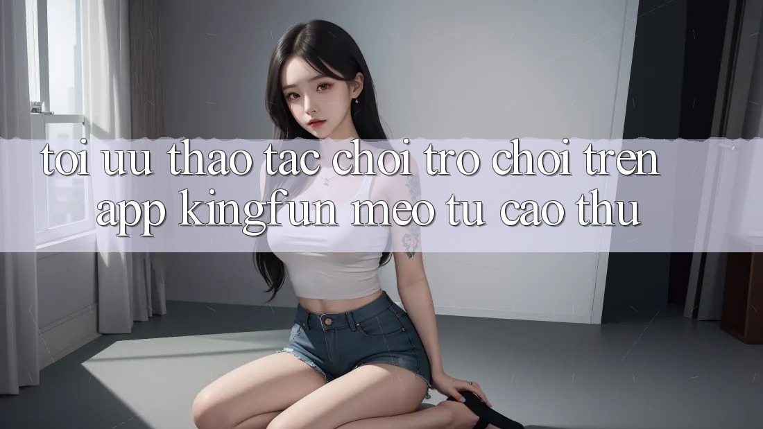Tối Ưu Thao tác Chơi Trò chơi Trên App Kingfun: Mẹo Từ Cao Thủ