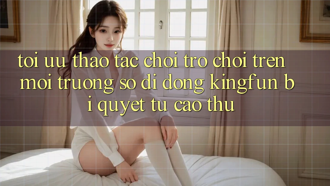 Tối Ưu Thao tác Chơi Trò chơi Trên Môi trường số di động Kingfun: Bí Quyết Từ Cao Thủ