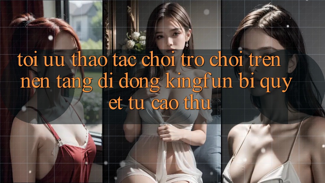 Tối Ưu Thao tác Chơi Trò chơi Trên Nền tảng di động Kingfun: Bí Quyết Từ Cao Thủ