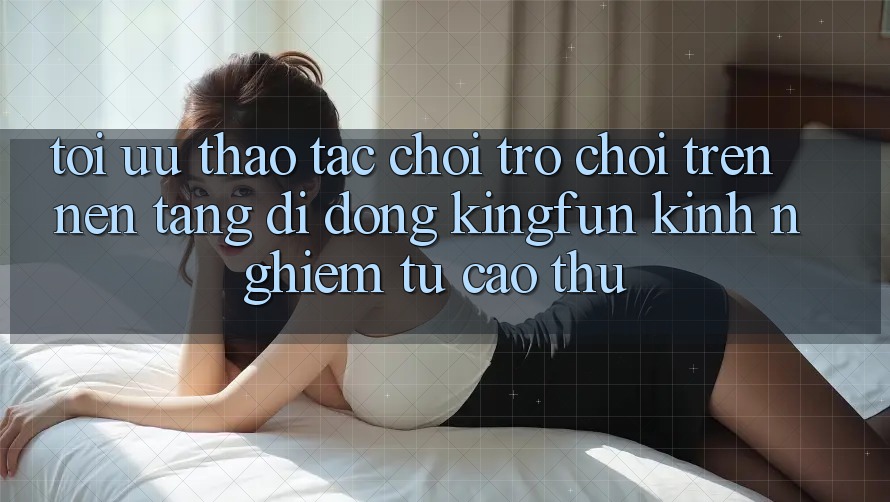 Tối Ưu Thao tác Chơi Trò chơi Trên Nền tảng di động Kingfun: Kinh nghiệm Từ Cao Thủ