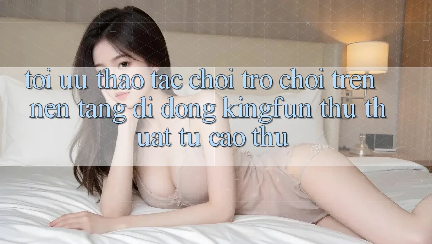 Tối Ưu Thao tác Chơi Trò chơi Trên Nền tảng di động Kingfun: Thủ thuật Từ Cao Thủ