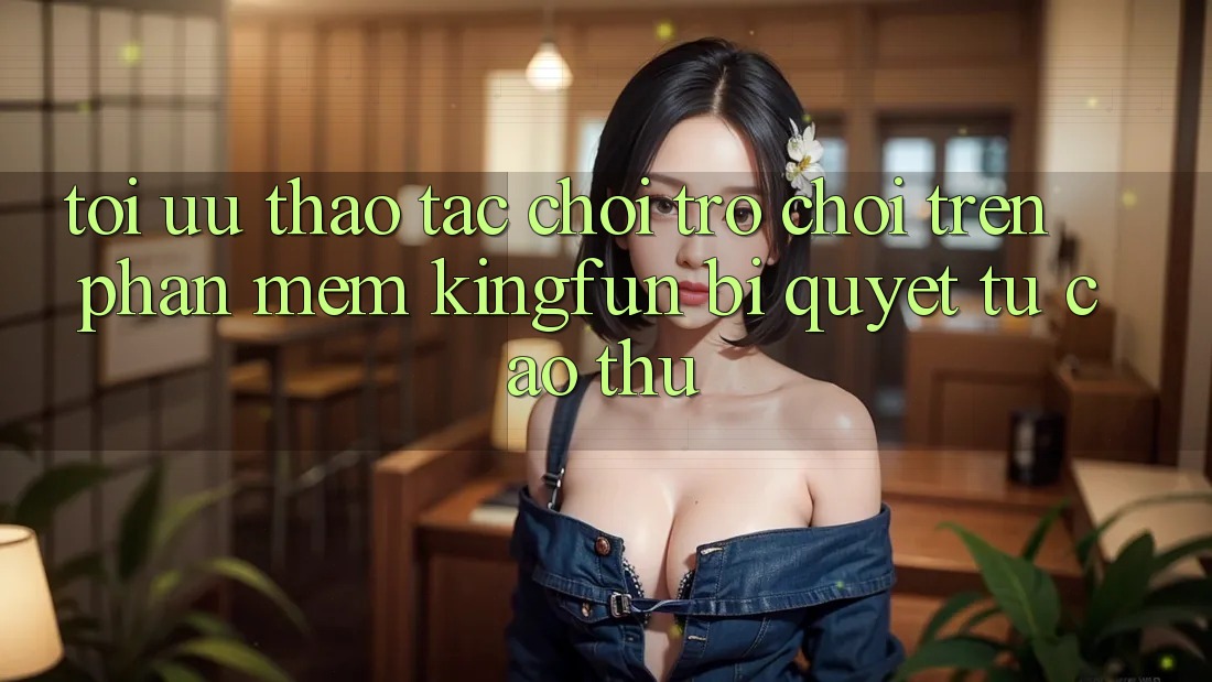Tối Ưu Thao tác Chơi Trò chơi Trên Phần mềm Kingfun: Bí Quyết Từ Cao Thủ