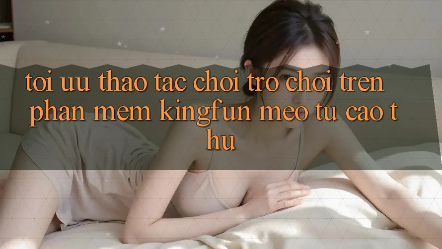 Tối Ưu Thao tác Chơi Trò chơi Trên Phần mềm Kingfun: Mẹo Từ Cao Thủ