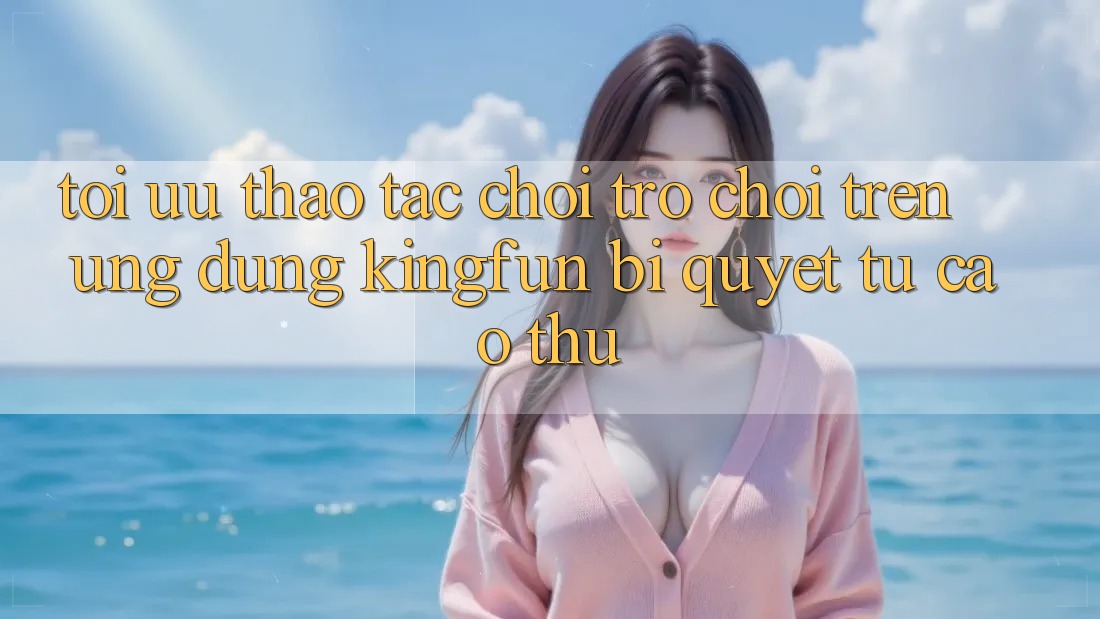 Tối Ưu Thao tác Chơi Trò chơi Trên Ứng dụng Kingfun: Bí Quyết Từ Cao Thủ