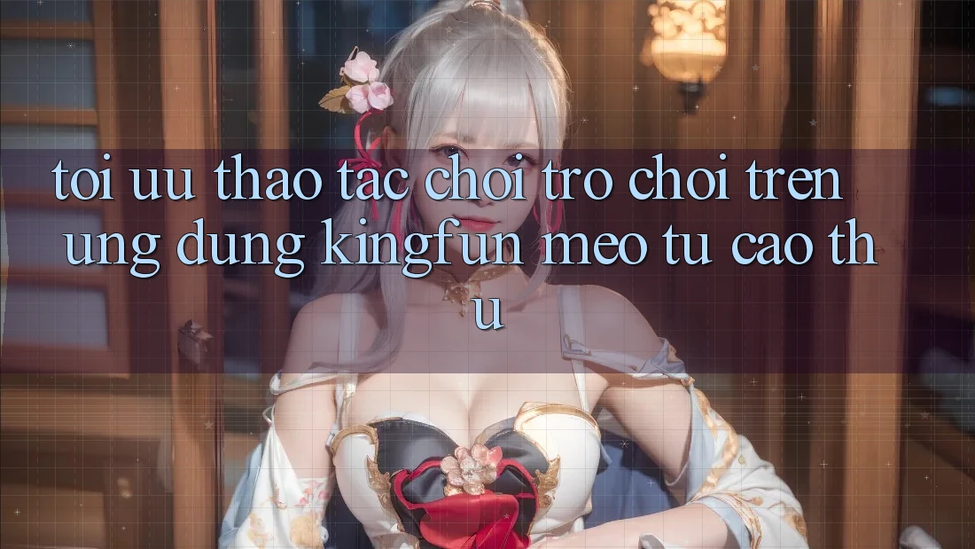 Tối Ưu Thao tác Chơi Trò chơi Trên Ứng dụng Kingfun: Mẹo Từ Cao Thủ
