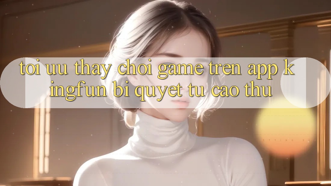 Tối Ưu Thấy Chơi Game Trên App Kingfun: Bí Quyết Từ Cao Thủ