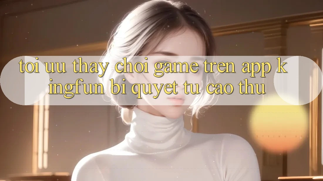 Tối Ưu Thấy Chơi Game Trên App Kingfun: Bí Quyết Từ Cao Thủ