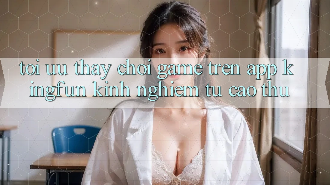 Tối Ưu Thấy Chơi Game Trên App Kingfun: Kinh nghiệm Từ Cao Thủ