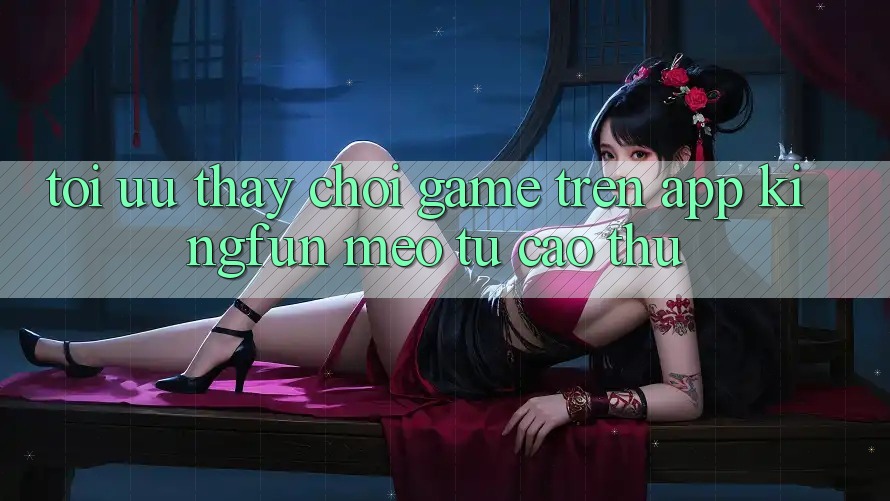 Tối Ưu Thấy Chơi Game Trên App Kingfun: Mẹo Từ Cao Thủ