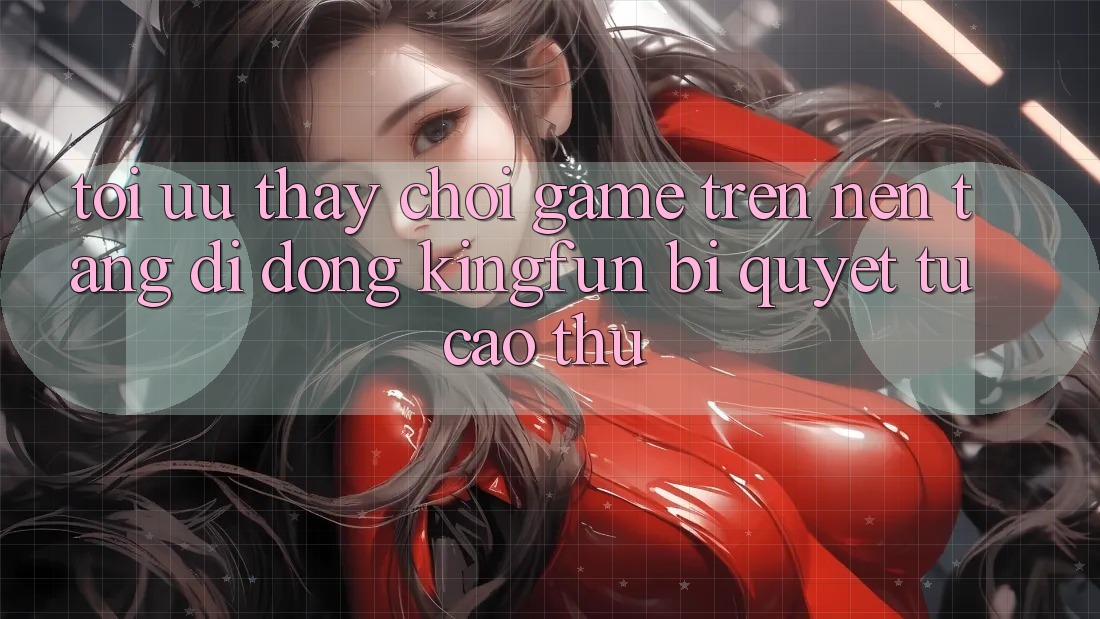 Tối Ưu Thấy Chơi Game Trên Nền tảng di động Kingfun: Bí Quyết Từ Cao Thủ