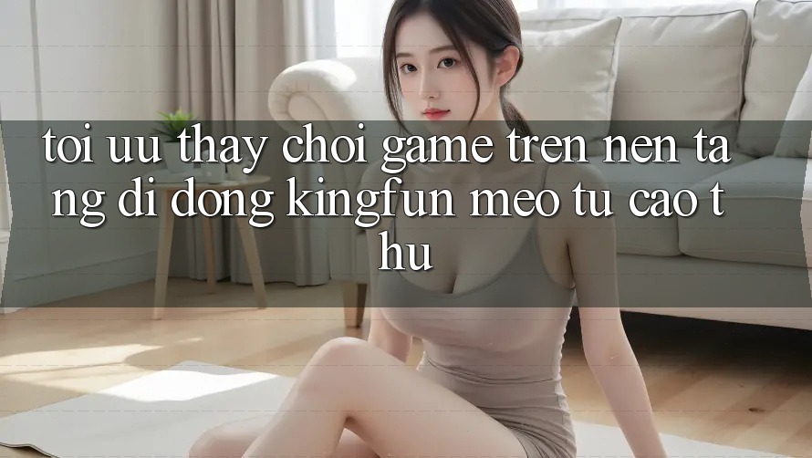 Tối Ưu Thấy Chơi Game Trên Nền tảng di động Kingfun: Mẹo Từ Cao Thủ