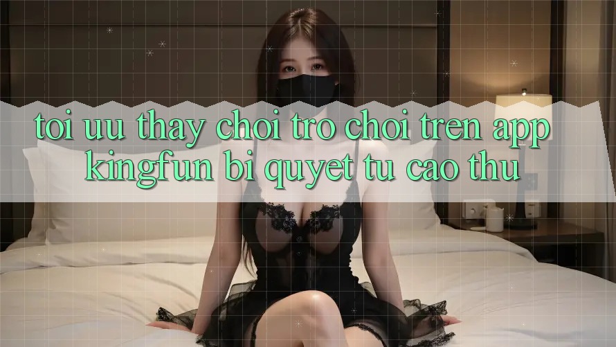 Tối Ưu Thấy Chơi Trò chơi Trên App Kingfun: Bí Quyết Từ Cao Thủ