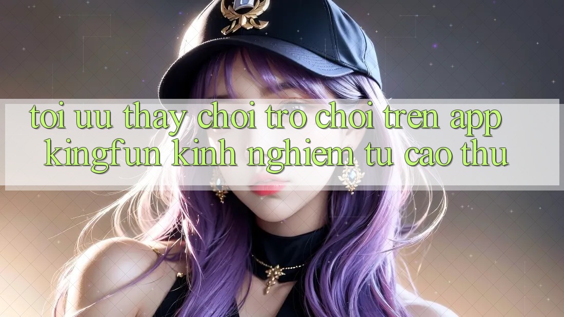 Tối Ưu Thấy Chơi Trò chơi Trên App Kingfun: Kinh nghiệm Từ Cao Thủ