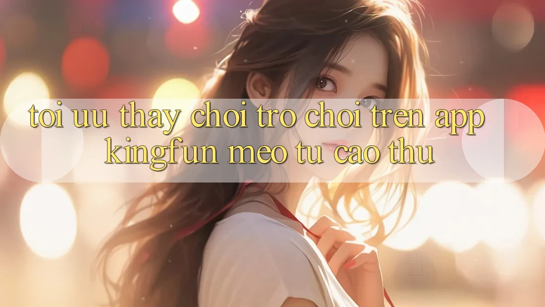 Tối Ưu Thấy Chơi Trò chơi Trên App Kingfun: Mẹo Từ Cao Thủ