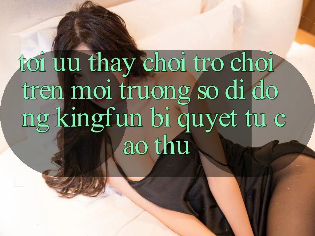 Tối Ưu Thấy Chơi Trò chơi Trên Môi trường số di động Kingfun: Bí Quyết Từ Cao Thủ