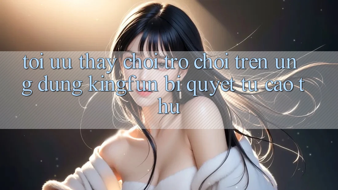 Tối Ưu Thấy Chơi Trò chơi Trên Ứng dụng Kingfun: Bí Quyết Từ Cao Thủ