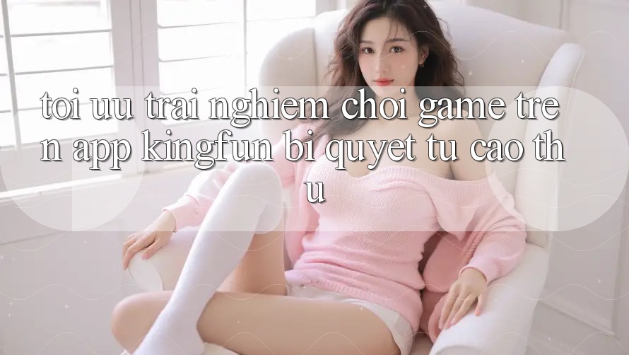 Tối Ưu Trải nghiệm Chơi Game Trên App Kingfun: Bí Quyết Từ Cao Thủ