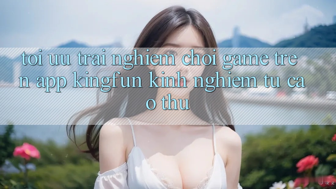 Tối Ưu Trải Nghiệm Chơi Game Trên App Kingfun: Kinh nghiệm Từ Cao Thủ