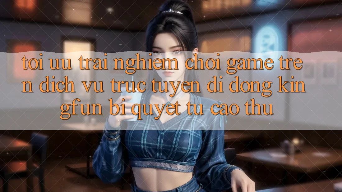 Tối Ưu Trải nghiệm Chơi Game Trên Dịch vụ trực tuyến di động Kingfun: Bí Quyết Từ Cao Thủ