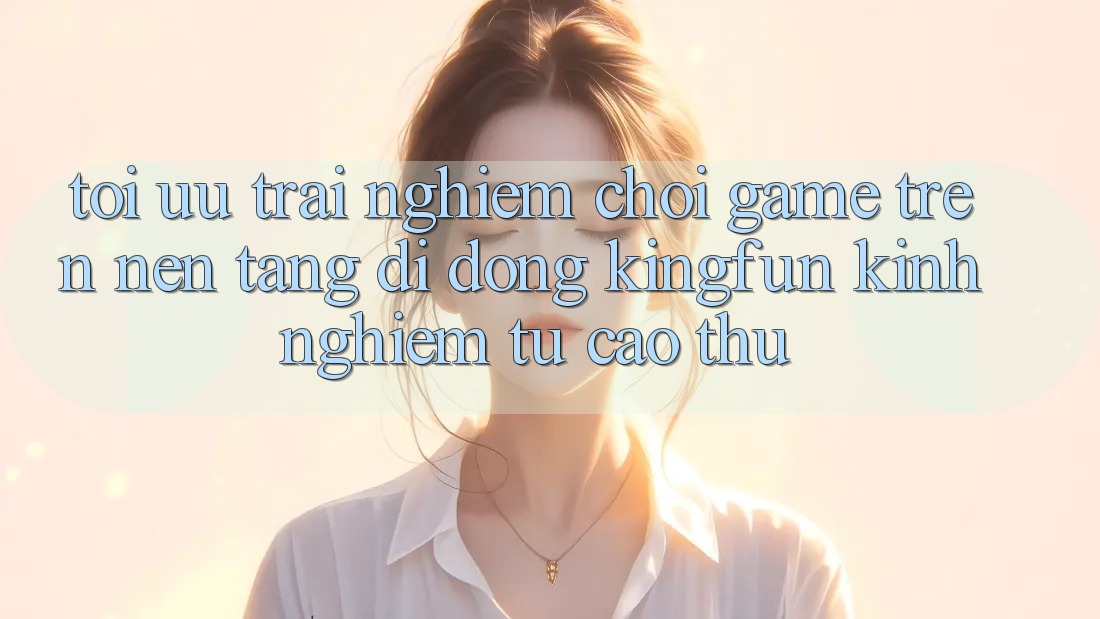 Tối Ưu Trải Nghiệm Chơi Game Trên Nền tảng di động Kingfun: Kinh nghiệm Từ Cao Thủ