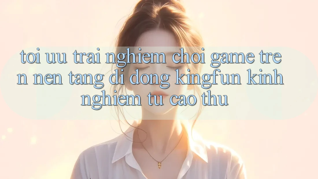 Tối Ưu Trải nghiệm Chơi Game Trên Nền tảng di động Kingfun: Kinh nghiệm Từ Cao Thủ