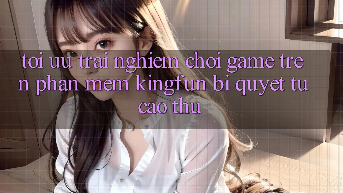 Tối Ưu Trải nghiệm Chơi Game Trên Phần mềm Kingfun: Bí Quyết Từ Cao Thủ
