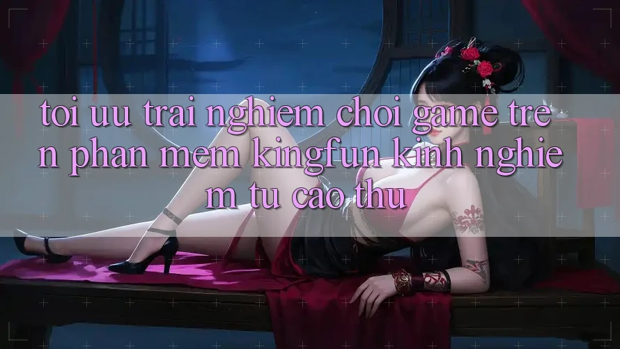 Tối Ưu Trải Nghiệm Chơi Game Trên Phần mềm Kingfun: Kinh nghiệm Từ Cao Thủ