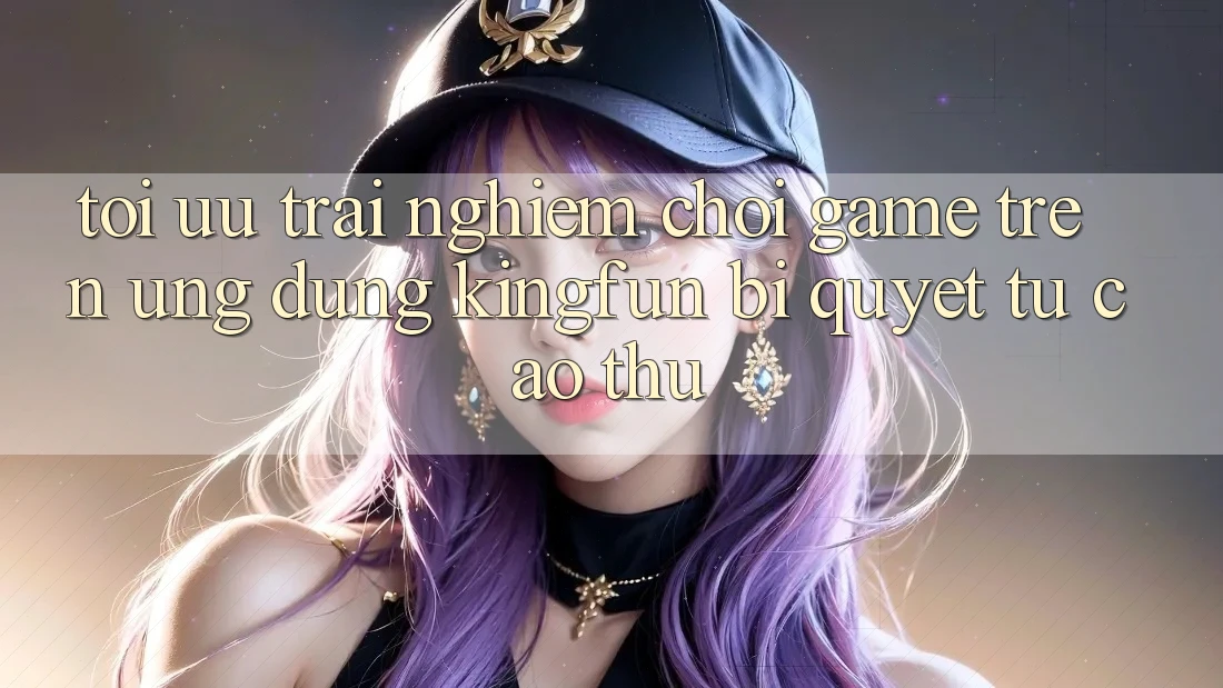 Tối Ưu Trải nghiệm Chơi Game Trên Ứng dụng Kingfun: Bí Quyết Từ Cao Thủ