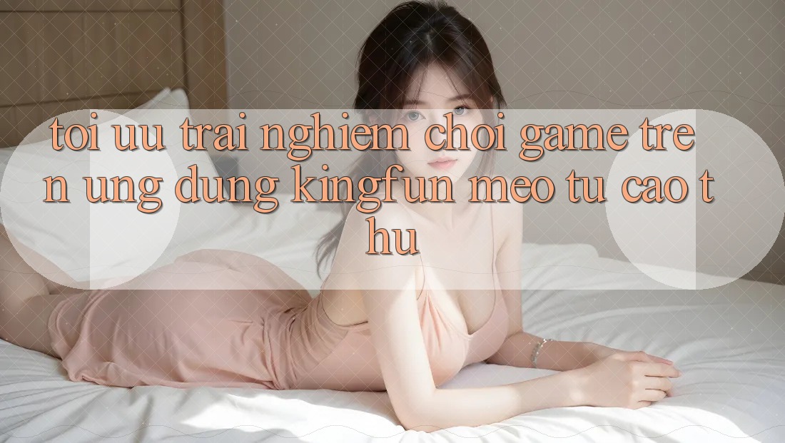 Tối Ưu Trải Nghiệm Chơi Game Trên Ứng dụng Kingfun: Mẹo Từ Cao Thủ