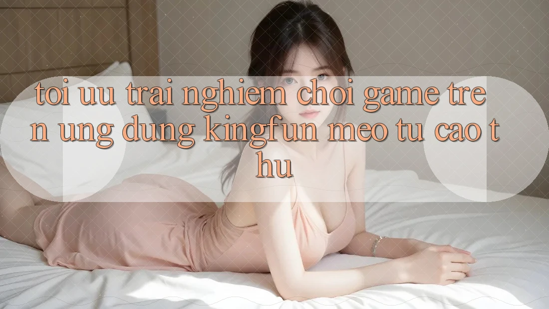 Tối Ưu Trải Nghiệm Chơi Game Trên Ứng dụng Kingfun: Mẹo Từ Cao Thủ