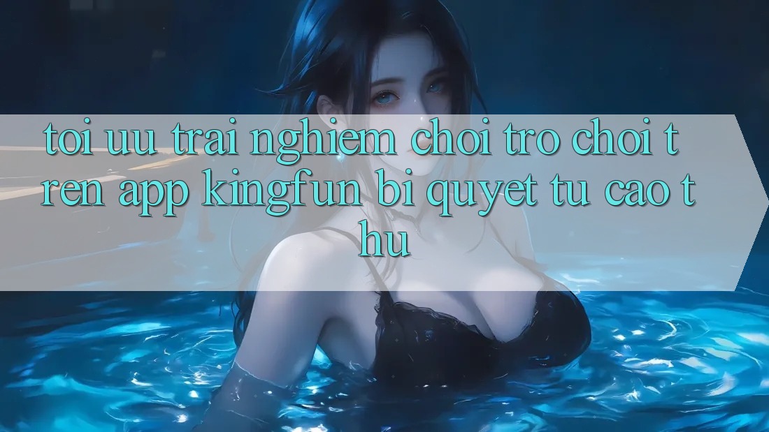 Tối Ưu Trải Nghiệm Chơi Trò chơi Trên App Kingfun: Bí Quyết Từ Cao Thủ