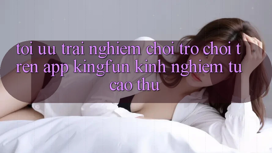 Tối Ưu Trải Nghiệm Chơi Trò chơi Trên App Kingfun: Kinh nghiệm Từ Cao Thủ