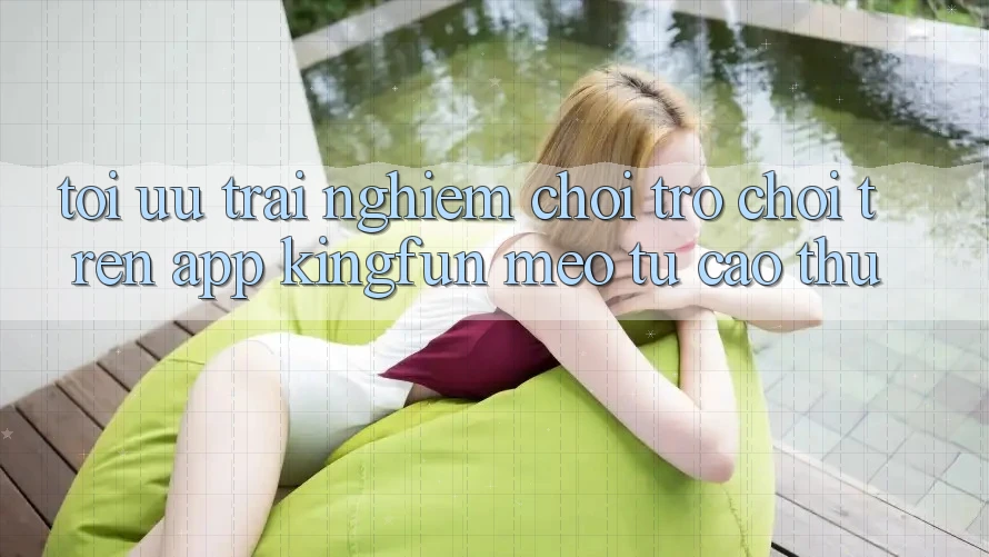 Tối Ưu Trải nghiệm Chơi Trò chơi Trên App Kingfun: Mẹo Từ Cao Thủ