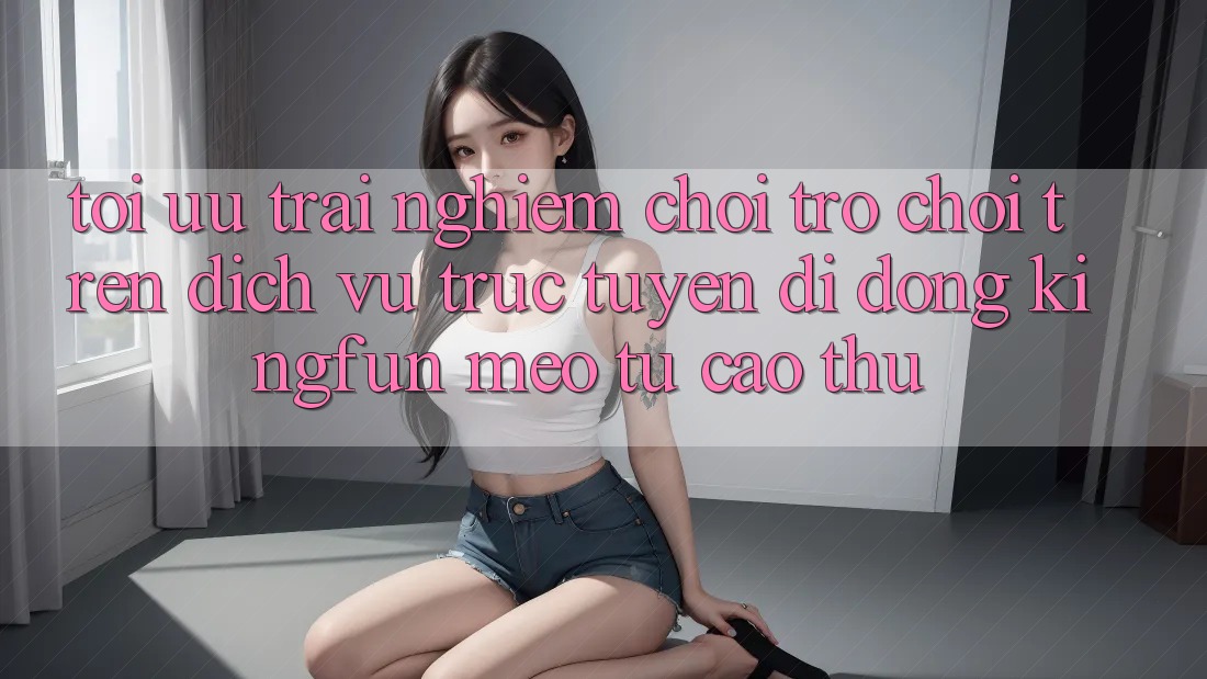 Tối Ưu Trải Nghiệm Chơi Trò chơi Trên Dịch vụ trực tuyến di động Kingfun: Mẹo Từ Cao Thủ